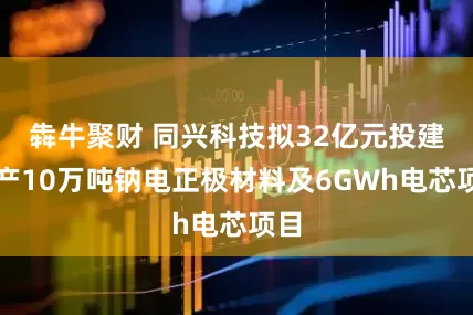 犇牛聚财 同兴科技拟32亿元投建年产10万吨钠电正极材料及6GWh电芯项目