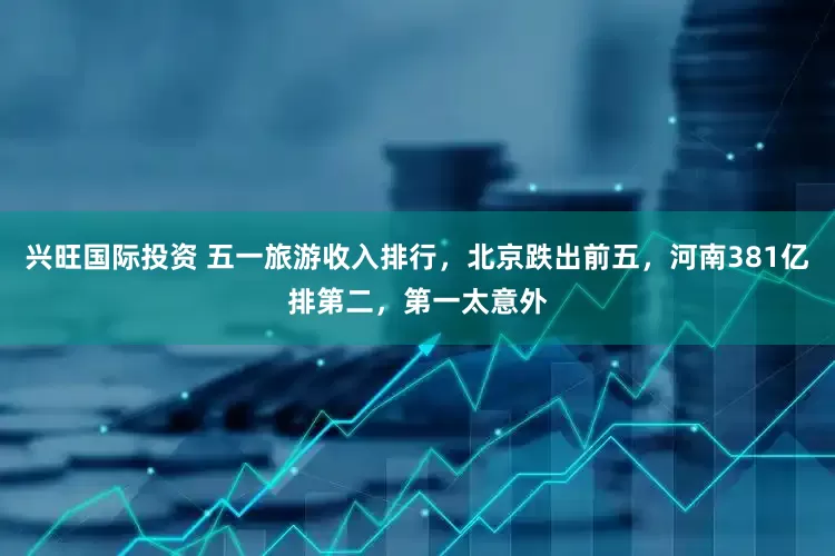 兴旺国际投资 五一旅游收入排行，北京跌出前五，河南381亿排第二，第一太意外