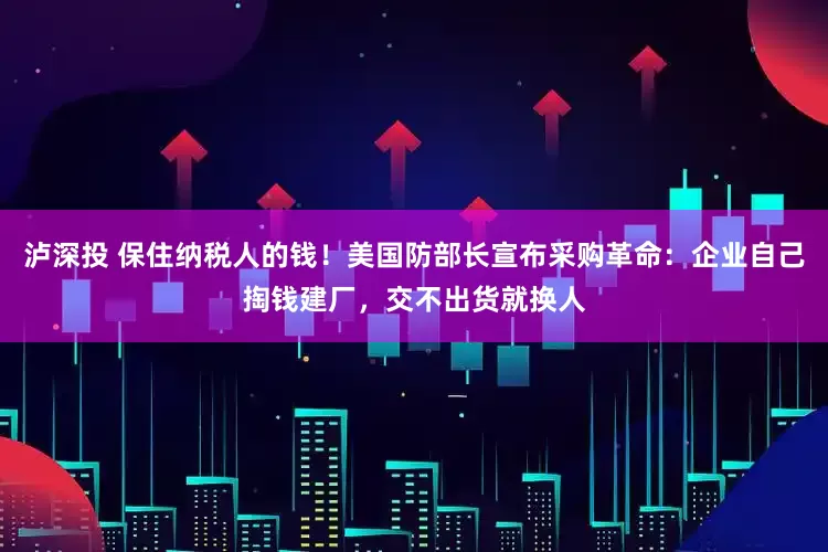 泸深投 保住纳税人的钱！美国防部长宣布采购革命：企业自己掏钱建厂，交不出货就换人